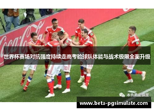 世界杯赛场对抗强度持续走高考验球队体能与战术极限全面升级