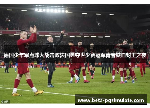 德国少年军点球大战击败法国勇夺世少赛冠军青春铁血封王之夜 德国少年军点球大战击败法国勇夺世少赛冠军青春铁血封王之夜