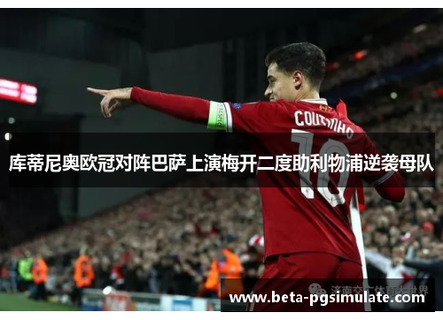 库蒂尼奥欧冠对阵巴萨上演梅开二度助利物浦逆袭母队 库蒂尼奥欧冠对阵巴萨上演梅开二度助利物浦逆袭母队