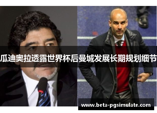 瓜迪奥拉透露世界杯后曼城发展长期规划细节