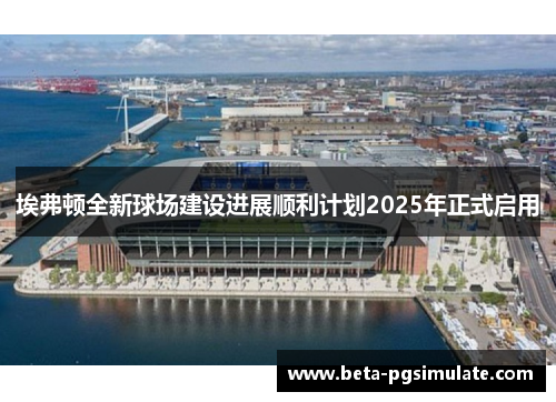 埃弗顿全新球场建设进展顺利计划2025年正式启用
